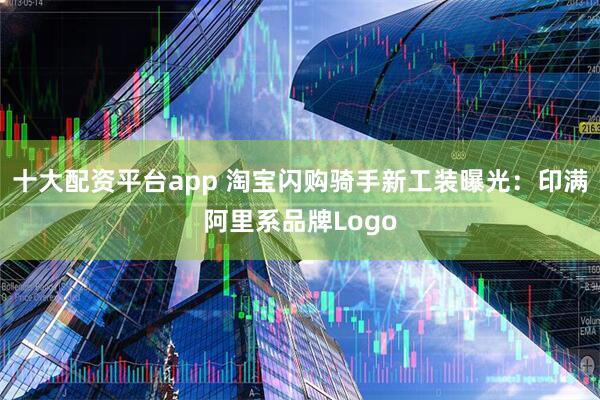 十大配资平台app 淘宝闪购骑手新工装曝光：印满阿里系品牌Logo