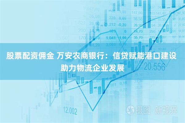 股票配资佣金 万安农商银行：信贷赋能港口建设 助力物流企业发展