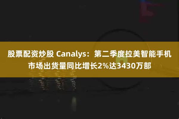 股票配资炒股 Canalys：第二季度拉美智能手机市场出货量同比增长2%达3430万部