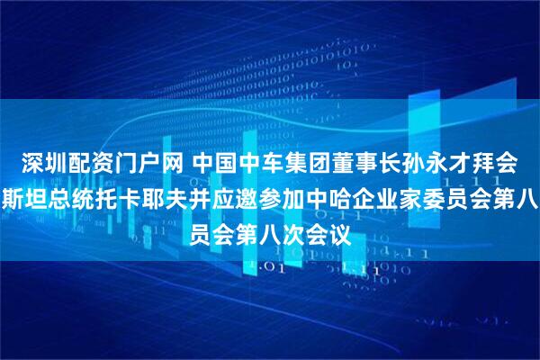 深圳配资门户网 中国中车集团董事长孙永才拜会哈萨克斯坦总统托卡耶夫并应邀参加中哈企业家委员会第八次会议