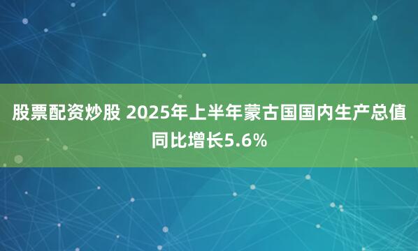 股票配资炒股 2025年上半年蒙古国国内生产总值同比增长5.6%