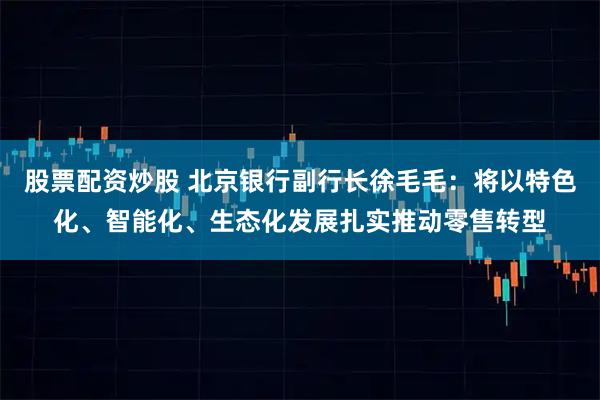 股票配资炒股 北京银行副行长徐毛毛：将以特色化、智能化、生态化发展扎实推动零售转型