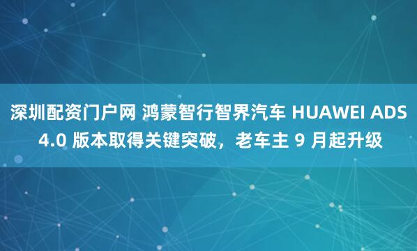 深圳配资门户网 鸿蒙智行智界汽车 HUAWEI ADS 4.0 版本取得关键突破，老车主 9 月起升级