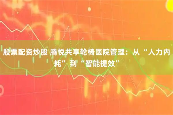 股票配资炒股 腾悦共享轮椅医院管理：从 “人力内耗” 到 “智能提效”