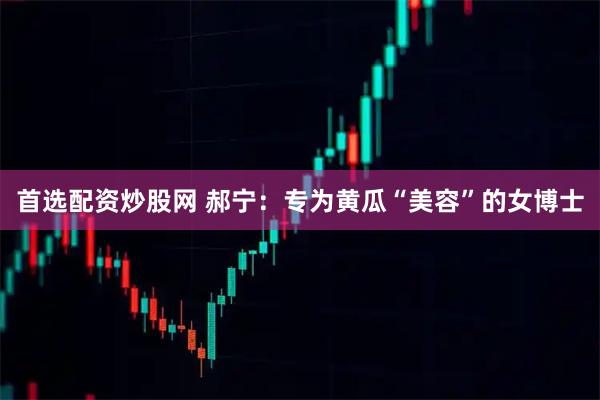 首选配资炒股网 郝宁：专为黄瓜“美容”的女博士