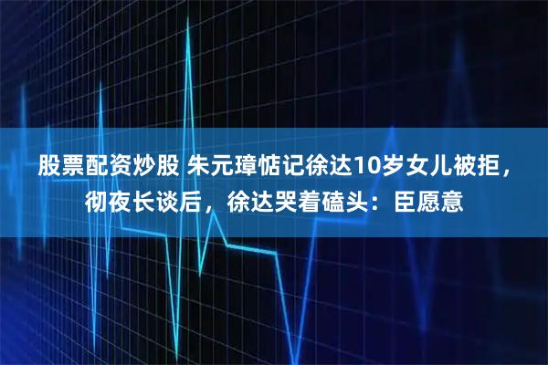 股票配资炒股 朱元璋惦记徐达10岁女儿被拒，彻夜长谈后，徐达哭着磕头：臣愿意