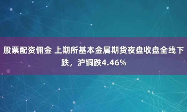 股票配资佣金 上期所基本金属期货夜盘收盘全线下跌，沪铜跌4.46%