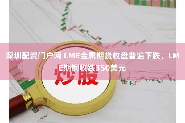 深圳配资门户网 LME金属期货收盘普遍下跌，LME期铜收跌350美元