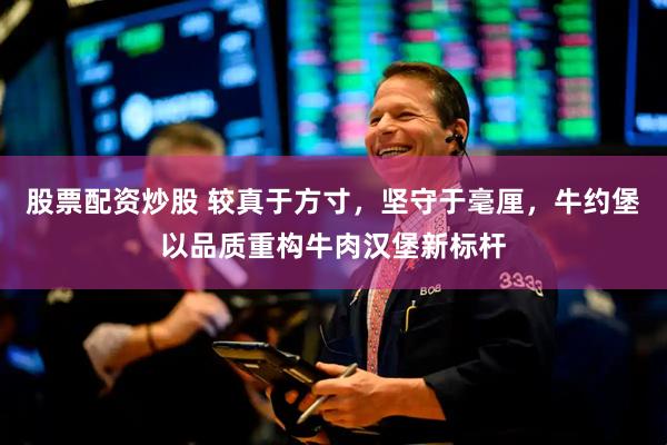 股票配资炒股 较真于方寸，坚守于毫厘，牛约堡以品质重构牛肉汉堡新标杆